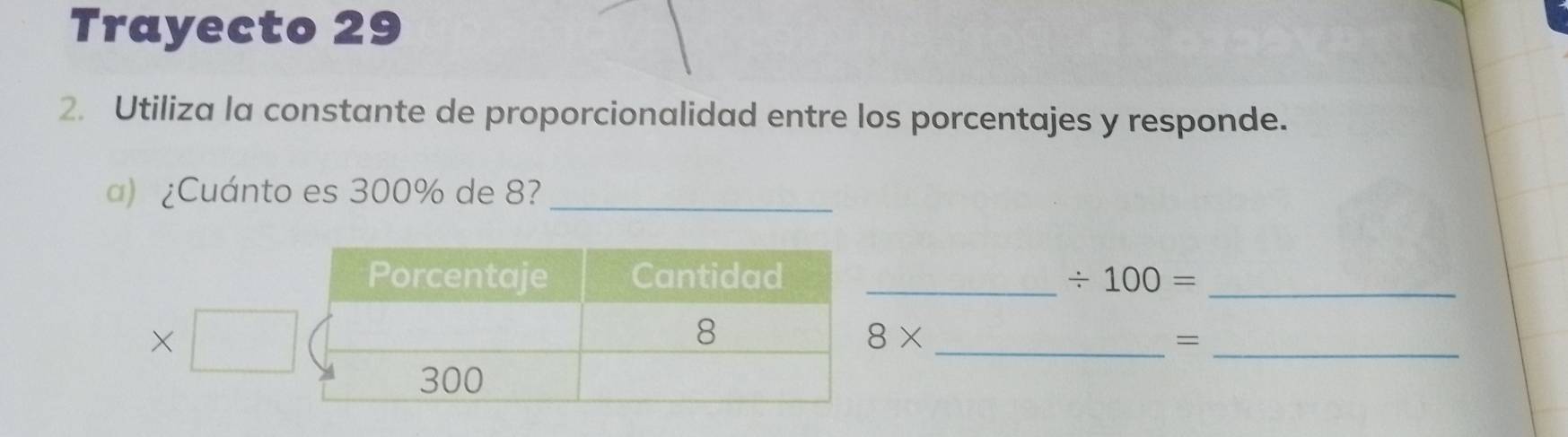 Trayecto 29 
2. Utiliza la constante de proporcionalidad entre los porcentajes y responde. 
a) ¿Cuánto es 300% de 8?_ 
_ / 100= _ 
×
8*
__=