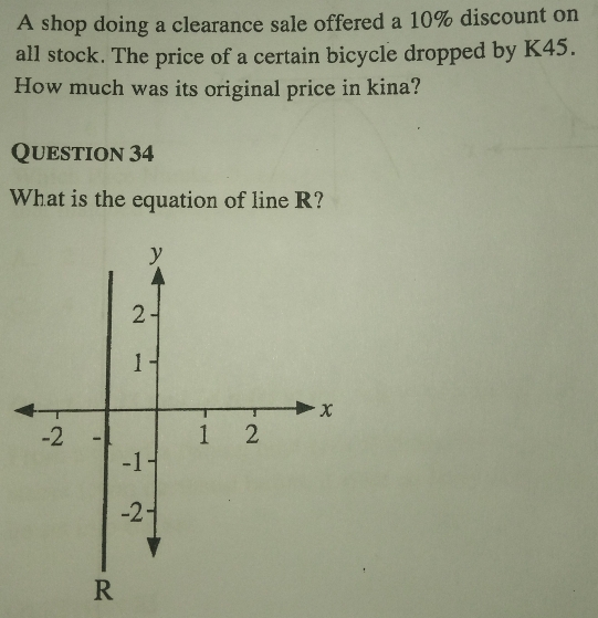 A shop doing a clearance sale offered a 10% discount on 
all stock. The price of a certain bicycle dropped by K45. 
How much was its original price in kina? 
Question 34 
What is the equation of line R?