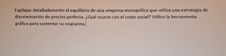 Explique detalladamente el equilibrio de una empresa monopólica que utiliza una estrategia de 
discriminación de precios perfecta. ¿Qué ocurre con el costo social? Utilice la herramienta 
gráfica para sustentar su respuesta.