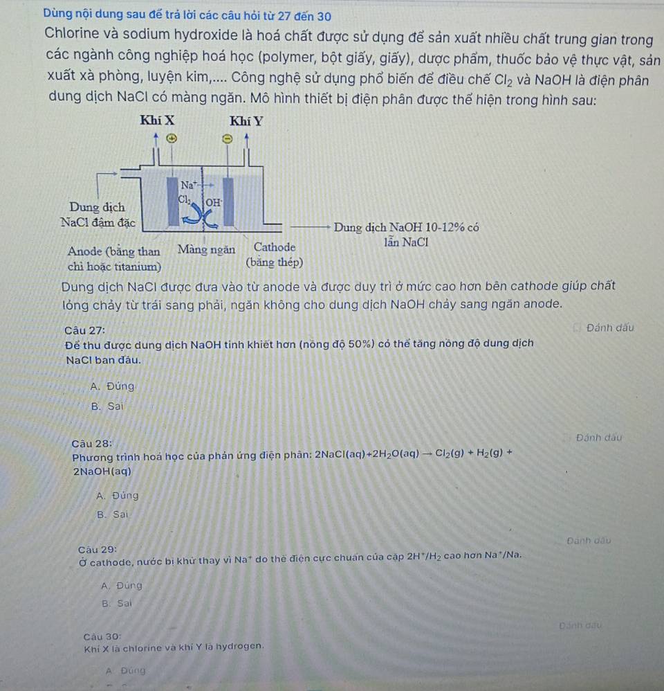Dùng nội dung sau đế trá lời các câu hỏi từ 27 đến 30
Chlorine và sodium hydroxide là hoá chất được sử dụng để sản xuất nhiều chất trung gian trong
các ngành công nghiệp hoá học (polymer, bột giấy, giấy), dược phẩm, thuốc bảo vệ thực vật, sản
xuất xà phòng, luyện kim,.... Công nghệ sử dụng phổ biến để điều chế Cl_2 và NaOH là điện phân
dung dịch NaCl có màng ngăn. Mô hình thiết bị điện phân được thể hiện trong hình sau:
Dung dịch NaCI được đưa vào từ anode và được duy trì ở mức cao hơn bên cathode giúp chất
lỏng chảy từ trái sang phải, ngăn không cho dung dịch NaOH chảy sang ngăn anode.
Câu 27: Đánh đấu
Để thu được dung dịch NaOH tinh khiết hơn (nồng độ 50%) có thể tăng nồng độ dung dịch
NaCl ban đầu.
A. Đúng
B. Sai
Câu 28: Đánh đấu
Phương trình hoá học của phản ứng điện phân: 2NaCl(aq)+2H_2O(aq)to Cl_2(g)+H_2(g)+
2NaOH(aq)
A. Đúng
B. Sai
Dánh dấu
Câu 29: cao hơn N. a*/Na.
Ở cathode, nước bị khử thay vì Na* do thế điện cực chuẩn của cặp 2H^+/H_2
A. Đúng
B. Sai
Câu 30: Dánh đưu
Khí X là chlorine và khí Y là hydrogen.
A Đùng