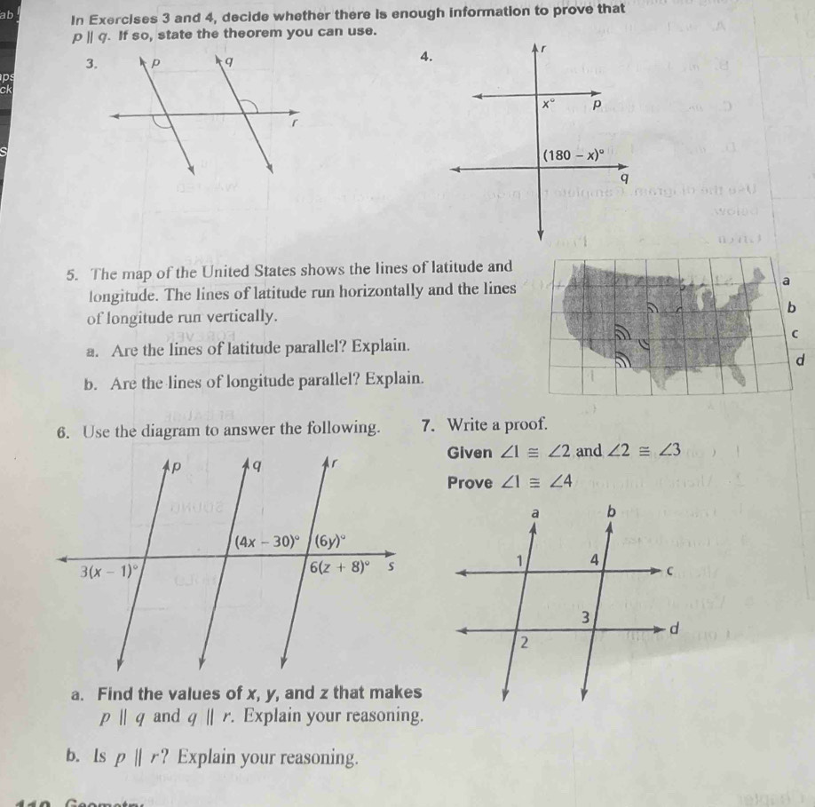 ab In Exercises 3 and 4, decide whether there is enough information to prove that
pparallel q. If so, state the theorem you can use.
3
4.
ps
ck
5. The map of the United States shows the lines of latitude and
longitude. The lines of latitude run horizontally and the lines 
of longitude run vertically.
a. Are the lines of latitude parallel? Explain.
b. Are the lines of longitude parallel? Explain.
6. Use the diagram to answer the following. 7. Write a proof.
Given ∠ 1≌ ∠ 2 and ∠ 2≌ ∠ 3
Prove ∠ 1≌ ∠ 4
a. Find the values of x, y, and z that makes
pparallel q and q||r. Explain your reasoning.
b. ls pparallel r ? Explain your reasoning.