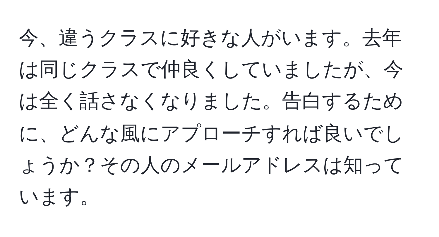 今、違うクラスに好きな人がいます。去年は同じクラスで仲良くしていましたが、今は全く話さなくなりました。告白するために、どんな風にアプローチすれば良いでしょうか？その人のメールアドレスは知っています。