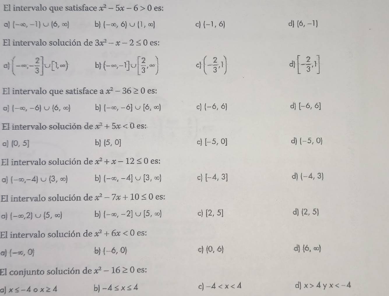 El intervalo que satisface x^2-5x-6>0 es:
a) (-∈fty ,-1)∪ (6,∈fty ) b (-∈fty ,6)∪ (1,∈fty ) c) (-1,6) d (6,-1)
El intervalo solución de 3x^2-x-2≤ 0 es:
a (-∈fty ,- 2/3 ]∪ [1,∈fty ) b (-∈fty ,-1]∪ [ 2/3 ,∈fty ) c (- 2/3 ,1) d [- 2/3 ,1]
El intervalo que satisface a x^2-36≥ 0 es:
a) (-∈fty ,-6)∪ (6,∈fty ) b) (-∈fty ,-6]∪ [6,∈fty ) c) (-6,6) d) [-6,6]
El intervalo solución de x^2+5x<0</tex> es:
a (0,5] b) (5,0] c) [-5,0] d) (-5,0)
El intervalo solución de x^2+x-12≤ 0 es:
a (-∈fty ,-4)∪ (3,∈fty ) b) (-∈fty ,-4]∪ [3,∈fty ) c [-4,3] d) (-4,3)
El intervalo solución de x^2-7x+10≤ 0 es:
a) (-∈fty ,2)∪ (5,∈fty ) b) (-∈fty ,-2]∪ [5,∈fty ) c) [2,5] d) (2,5)
El intervalo solución de x^2+6x<0</tex> es:
a) (-∈fty ,0) b (-6,0) c (0,6) d (6,∈fty )
El conjunto solución de x^2-16≥ 0 es:
a) x≤ -4 。 x≥ 4 b) -4≤ x≤ 4 c) -4
d) x>4 y x