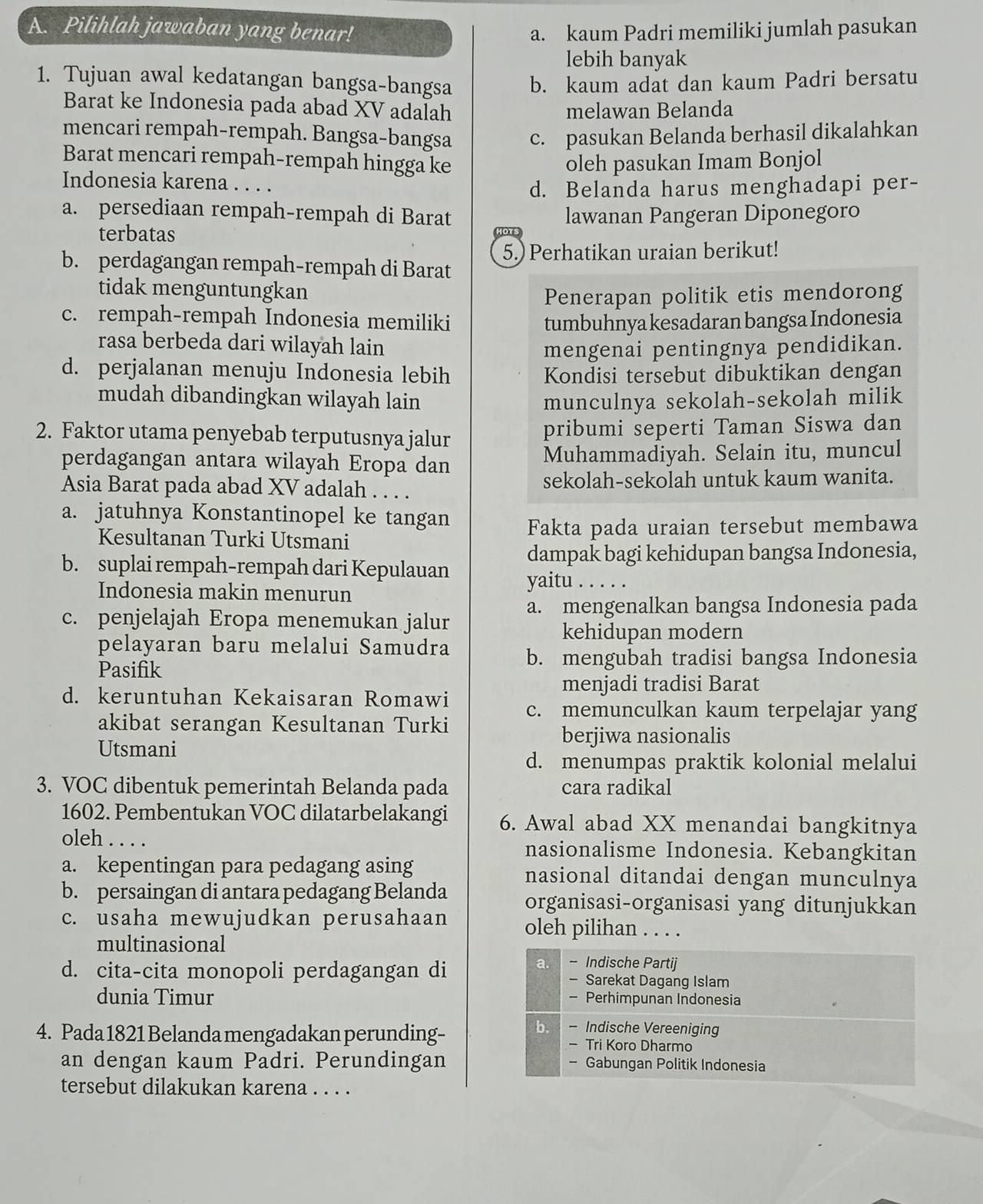 Pilihlah jawaban yang benar! a. kaum Padri memiliki jumlah pasukan
lebih banyak
1. Tujuan awal kedatangan bangsa-bangsa b. kaum adat dan kaum Padri bersatu
Barat ke Indonesia pada abad XV adalah
melawan Belanda
mencari rempah-rempah. Bangsa-bangsa c. pasukan Belanda berhasil dikalahkan
Barat mencari rempah-rempah hingga ke oleh pasukan Imam Bonjol
Indonesia karena . . . .
d. Belanda harus menghadapi per-
a. persediaan rempah-rempah di Barat lawanan Pangeran Diponegoro
terbatas
OT
5.) Perhatikan uraian berikut!
b. perdagangan rempah-rempah di Barat
tidak menguntungkan
Penerapan politik etis mendorong
c. rempah-rempah Indonesia memiliki tumbuhnya kesadaran bangsa Indonesia
rasa berbeda dari wilayah lain
mengenai pentingnya pendidikan.
d. perjalanan menuju Indonesia lebih Kondisi tersebut dibuktikan dengan
mudah dibandingkan wilayah lain munculnya sekolah-sekolah milik
2. Faktor utama penyebab terputusnya jalur pribumi seperti Taman Siswa dan
perdagangan antara wilayah Eropa dan Muhammadiyah. Selain itu, muncul
Asia Barat pada abad XV adalah . . . . sekolah-sekolah untuk kaum wanita.
a. jatuhnya Konstantinopel ke tangan Fakta pada uraian tersebut membawa
Kesultanan Turki Utsmani
dampak bagi kehidupan bangsa Indonesia,
b. suplai rempah-rempah dari Kepulauan yaitu . . . . .
Indonesia makin menurun
c. penjelajah Eropa menemukan jalur a. mengenalkan bangsa Indonesia pada
kehidupan modern
pelayaran baru melalui Samudra b. mengubah tradisi bangsa Indonesia
Pasifik
menjadi tradisi Barat
d. keruntuhan Kekaisaran Romawi c. memunculkan kaum terpelajar yang
akibat serangan Kesultanan Turki
Utsmani
berjiwa nasionalis
d. menumpas praktik kolonial melalui
3. VOC dibentuk pemerintah Belanda pada cara radikal
1602. Pembentukan VOC dilatarbelakangi 6. Awal abad XX menandai bangkitnya
oleh . . . . nasionalisme Indonesia. Kebangkitan
a. kepentingan para pedagang asing nasional ditandai dengan munculnya
b. persaingan di antara pedagang Belanda organisasi-organisasi yang ditunjukkan
c. usaha mewujudkan perusahaan oleh pilihan . . . .
multinasional
a. - Indische Partij
d. cita-cita monopoli perdagangan di - Sarekat Dagang Islam
dunia Timur - Perhimpunan Indonesia
b. - Indische Vereeniging
4. Pada 1821 Belanda mengadakan perunding- Tri Koro Dharmo
an dengan kaum Padri. Perundingan - Gabungan Politik Indonesia
tersebut dilakukan karena . . . .