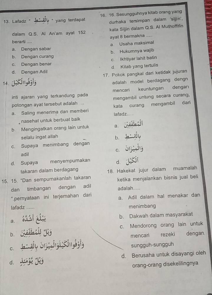 Lafadz " " yang terdapat 16. 16. Sesungguhnya kitab orang yang
durhaka tersimpan dalam ‘sijjin',
dalam Q.S. Al An'am ayat 152 kata Sijjin dalam Q.S. Al Muthoffifin
ayat 8 bermakna ....
berarti ....
a. Dengan sabar a Usaha maksimal
b. Dengan curang b. Hukumnya wajib
c. Dengan benar c Ikhtiyar lahit batin
d Kitab yang tertulis
d. Dengan Adil
17. Pokok pangkal dari ketidak jujuran
14.
adalah model berdagang dengn
inti ajaran yang terkandung pada mencari keuntungan dengan
mengambil untung secara curang,
potongan ayat tersebut adalah . kata curang mengambil dari
a. Saling menerima dan memberi lafadz.
nasehat untuk berbuat baik
b. Mengingatkan orang lain untuk a.
selalu ingat allah b.
c. Supaya menimbang dengan
adil C.
d. Supaya menyempumakan d.
takaran dalam berdagang 18. Hakekat jujur dalam muamalah
15. 15. “Dan sempumakanlah takaran ketika menjalankan bisnis jual beli
dan timbangan dengan adil adalah.....
“pernyataan ini terjemahan dari a. Adil dalam hal menakar dan
lafadz ...... menimbang
b. Dakwah dalam masyarakat
a.
c. Mendorong orang lain untuk
b. rezeki dengan
mencari
C.
sungguh-sungguh
d. Berusaha untuk disayangi oleh
d.
orang-orang disekelilingnya