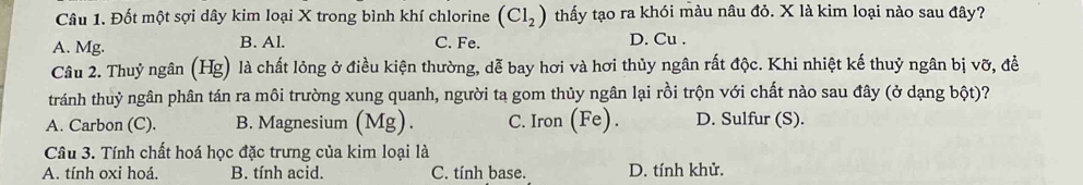 Đốt một sợi dây kim loại X trong bình khí chlorine (Cl_2) thấy tạo ra khói màu nâu đỏ. X là kim loại nào sau đây?
A. Mg. B. Al. C. Fe.
D. Cu .
Câu 2. Thuỷ ngân (Hg) là chất lỏng ở điều kiện thường, dễ bay hơi và hơi thủy ngân rất độc. Khi nhiệt kế thuỷ ngân bị vỡ, đề
tránh thuỷ ngân phân tán ra môi trường xung quanh, người ta gom thủy ngân lại rồi trộn với chất nào sau đây (ở dạng bột)?
A. Carbon (C). B. Magnesium (Mg). C. Iron (Fe). D. Sulfur (S).
Câu 3. Tính chất hoá học đặc trưng của kim loại là
A. tính oxi hoá. B. tính acid. C. tính base. D. tính khử.