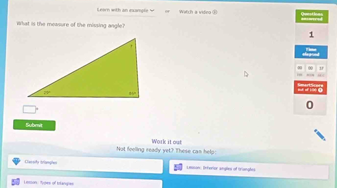 Learn with an example of Watch a video Questions
answered
What is the measure of the missing angle?
1
Time
elapsed
00 00 37
Dp S4 C
out of 100 0 SmartScore
,frac 1
0
Submit
Work it out
Not feeling ready yet? These can help:
Classify triangles Lesson: Interior angles of triangles
Lesson: Types of triangles