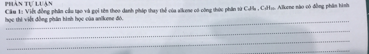 phần tự luận 
Câu 1: Viết đồng phân cầu tạo và gọi tên theo danh pháp thay thế của alkene có công thức phân tử C₄H₈ , C₅H₁₀. Alkene nào có đồng phân hình 
học thì viết đồng phân hình học của anlkene đó. 
_ 
_ 
_