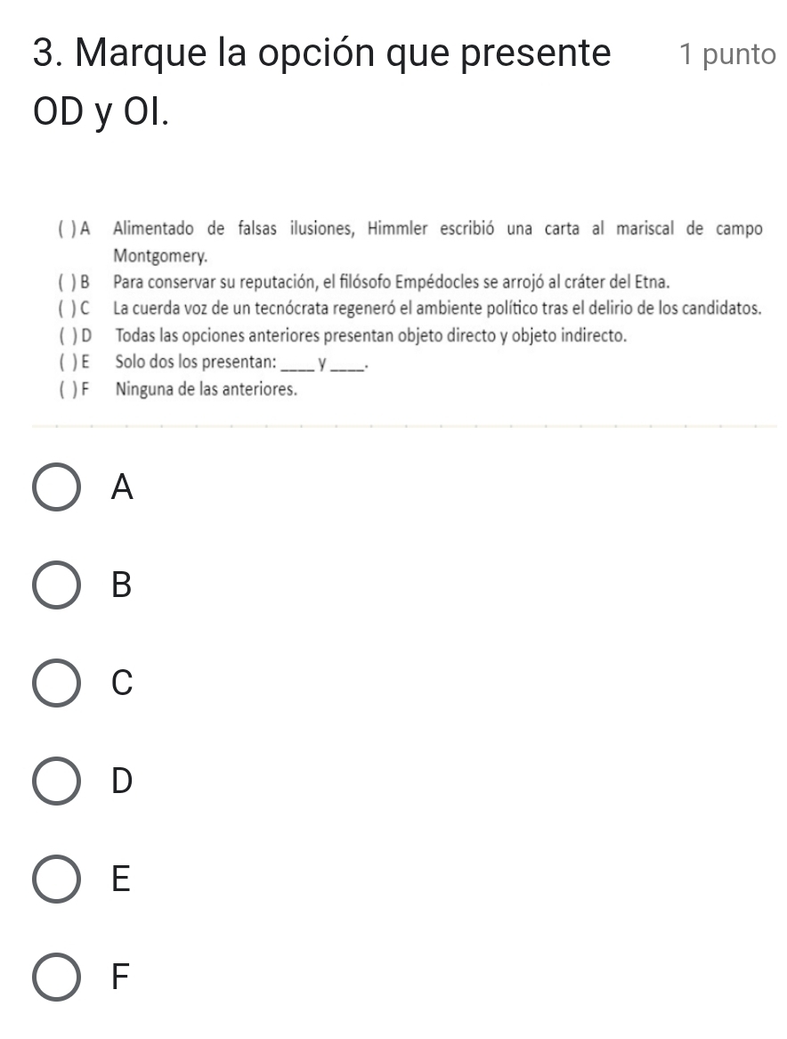Marque la opción que presente 1 punto
OD y OI.
) A Alimentado de falsas ilusiones, Himmler escribió una carta al mariscal de campo
Montgomery.
) B Para conservar su reputación, el filósofo Empédocles se arrojó al cráter del Etna.
) C La cuerda voz de un tecnócrata regeneró el ambiente político tras el delirio de los candidatos.
( ) D Todas las opciones anteriores presentan objeto directo y objeto indirecto.
) E Solo dos los presentan: _y_ .
) F Ninguna de las anteriores.
A
B
C
D
E
F