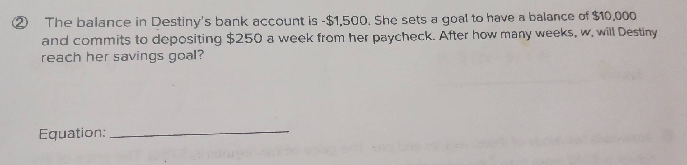 ② The balance in Destiny's bank account is - $1,500. She sets a goal to have a balance of $10,000
and commits to depositing $250 a week from her paycheck. After how many weeks, w, will Destiny 
reach her savings goal? 
Equation:_