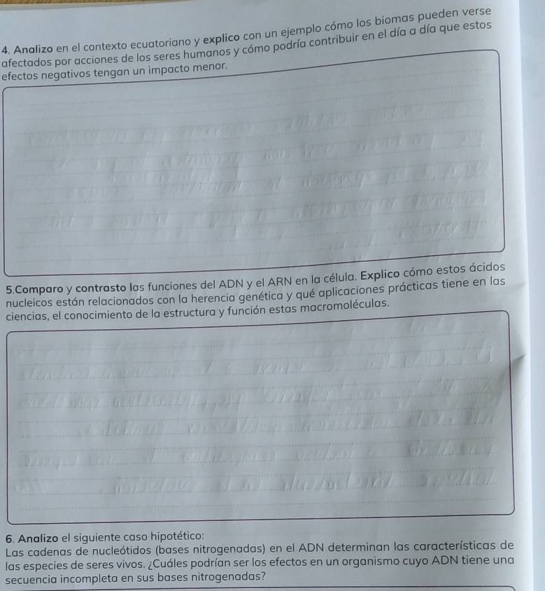 Analizo en el contexto ecuatoriano y explico con un ejemplo cómo los biomas pueden verse 
afectados por acciones de los seres humanos y cómo podría contribuir en el día a día que estos 
efectos negativos tengan un impacto menor. 
5.Comparo y contrasto las funciones del ADN y el ARN en la célula. Explico cómo estos ácidos 
nucleicos están relacionados con la herencia genética y qué aplicaciones prácticas tiene en las 
ciencias, el conocimiento de la estructura y función estas macromoléculas. 
6. Analizo el siguiente caso hipotético: 
Las cadenas de nucleótidos (bases nitrogenadas) en el ADN determinan las características de 
las especies de seres vivos. ¿Cuáles podrían ser los efectos en un organismo cuyo ADN tiene una 
secuencia incompleta en sus bases nitrogenadas?