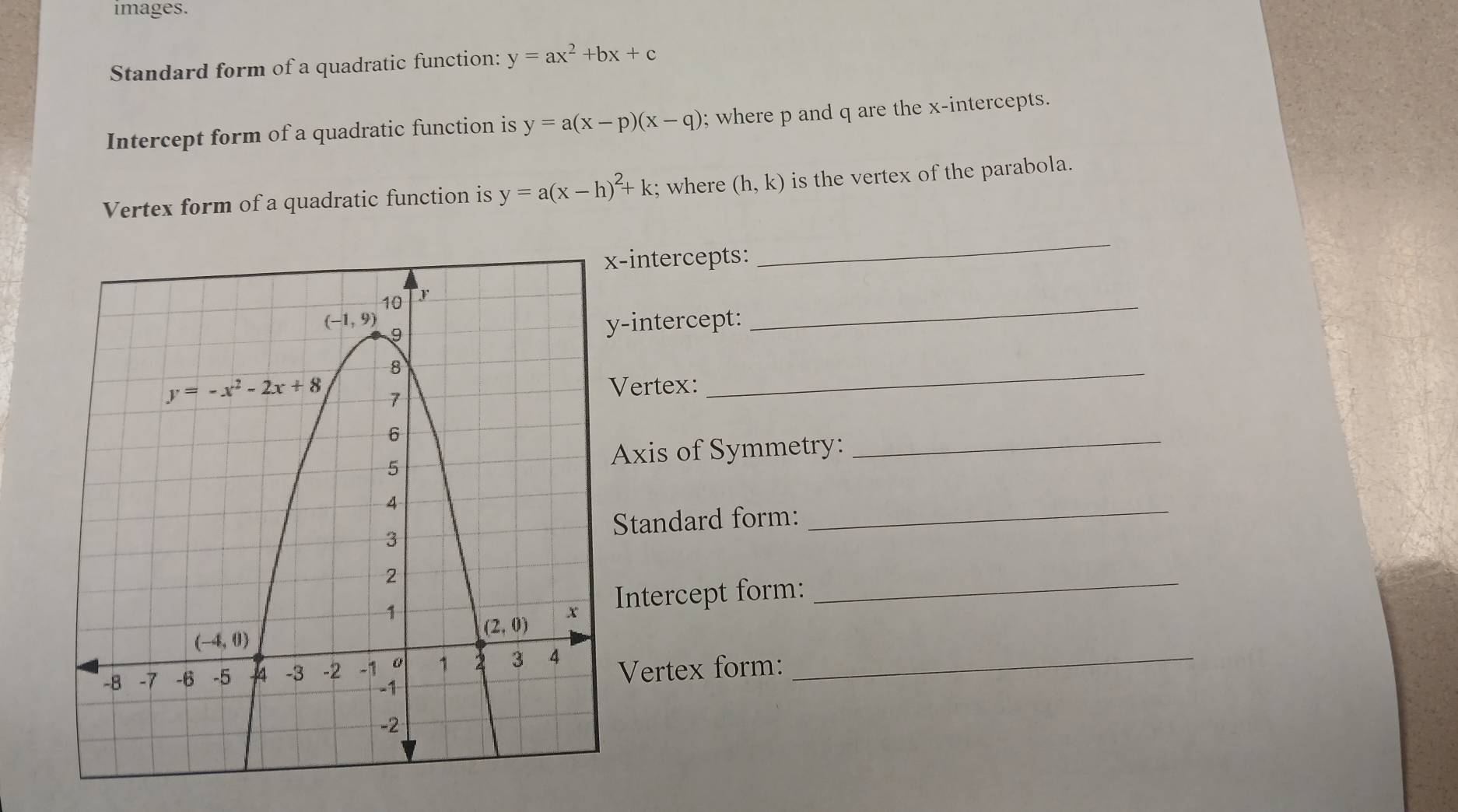 images.
Standard form of a quadratic function: y=ax^2+bx+c
Intercept form of a quadratic function is y=a(x-p)(x-q); where p and q are the x-intercepts.
Vertex form of a quadratic function is y=a(x-h)^2+k; where (h,k) is the vertex of the parabola.
-intercepts:
_
-intercept:
_
Vertex:
_
Axis of Symmetry:
_
Standard form:
_
Intercept form:_
Vertex form: