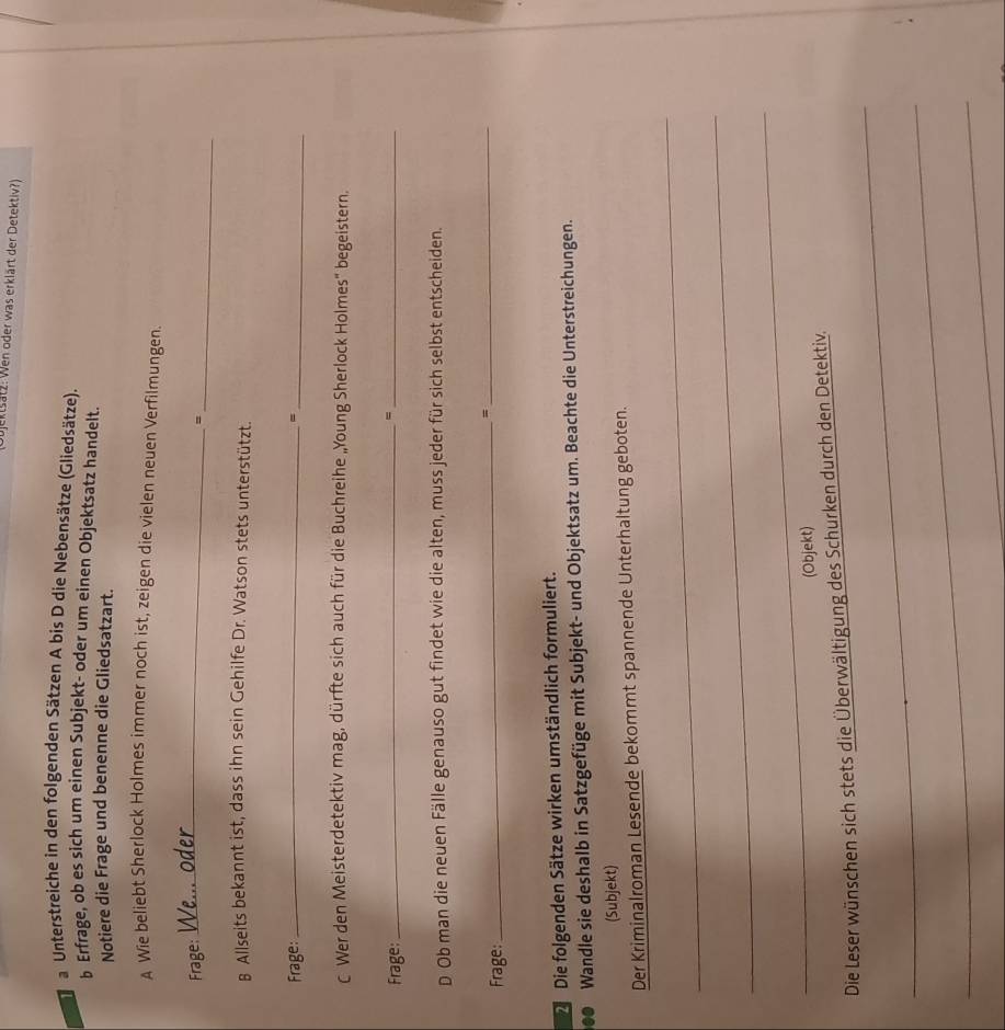 ektsätz: Wen oder was erklärt der Detektiv?) 
a Unterstreiche in den folgenden Sätzen A bis D die Nebensätze (Gliedsätze). 
b Erfrage, ob es sich um einen Subjekt- oder um einen Objektsatz handelt. 
Notiere die Frage und benenne die Gliedsatzart. 
A Wie beliebt Sherlock Holmes immer noch ist, zeigen die vielen neuen Verfilmungen. 
Frage: 
_ 
_= 
B Allseits bekannt ist, dass ihn sein Gehilfe Dr. Watson stets unterstützt. 
Frage: _、_ 
C Wer den Meisterdetektiv mag, dürfte sich auch für die Buchreihe „Young Sherlock Holmes" begeistern. 
Frage: 
__、 
D Ob man die neuen Fälle genauso gut findet wie die alten, muss jeder für sich selbst entscheiden. 
_=_ 
Frage: 
D Die folgenden Sätze wirken umständlich formuliert. 
Wandle sie deshalb in Satzgefüge mit Subjekt- und Objektsatz um. Beachte die Unterstreichungen. 
(Subjekt) 
Der Kriminalroman Lesende bekommt spannende Unterhaltung geboten. 
_ 
_ 
_ 
(Objekt) 
_ 
Die Leser wünschen sich stets die Überwältigung des Schurken durch den Detektiv. 
_ 
_