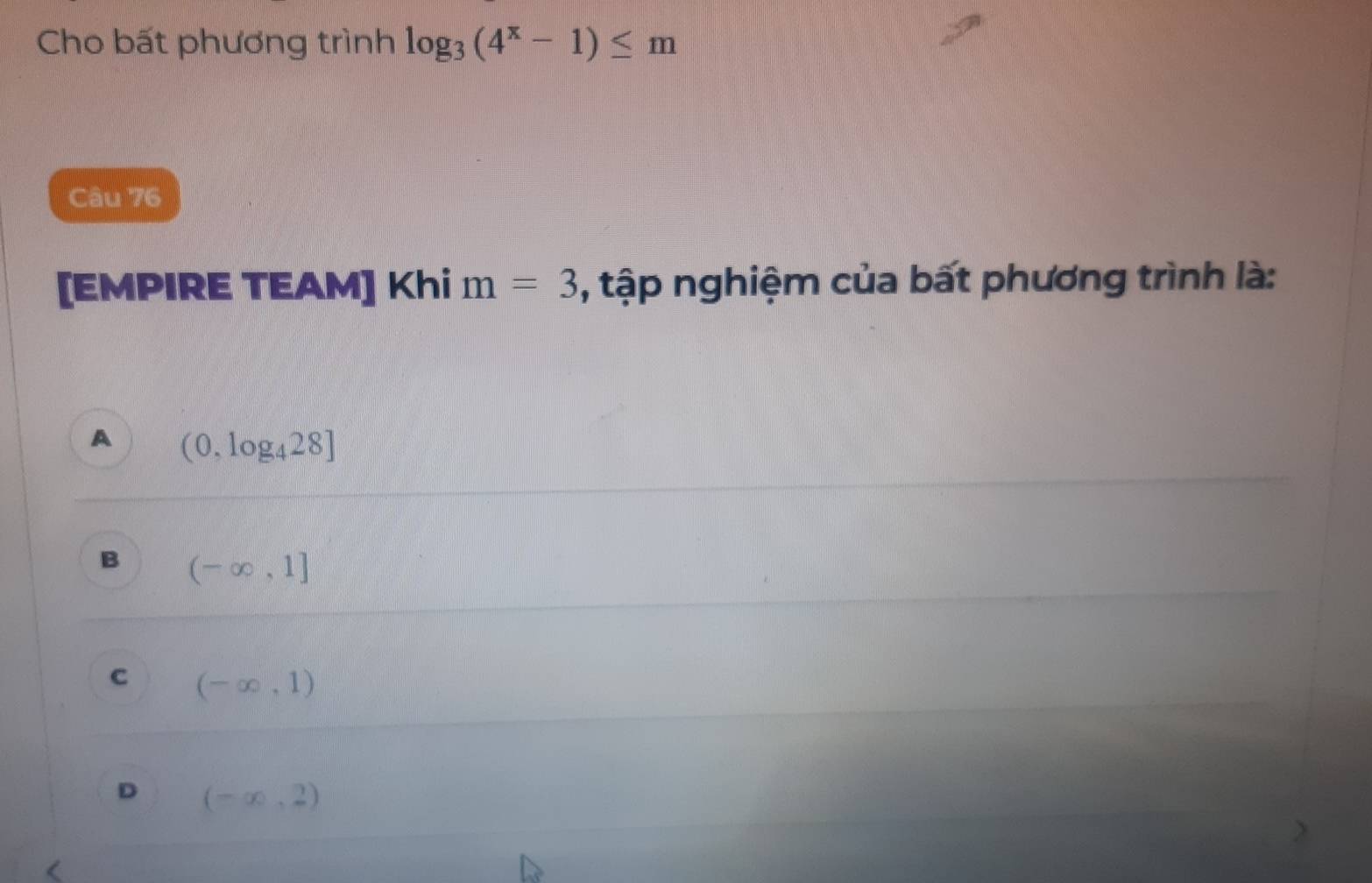 Cho bất phương trình log _3(4^x-1)≤ m
Câu 76
[EMPIRE TEAM] Khi m=3 , tập nghiệm của bất phương trình là:
A (0,log _428]
B (-∈fty ,1]
C (-∈fty ,1)
D (-∈fty ,2)