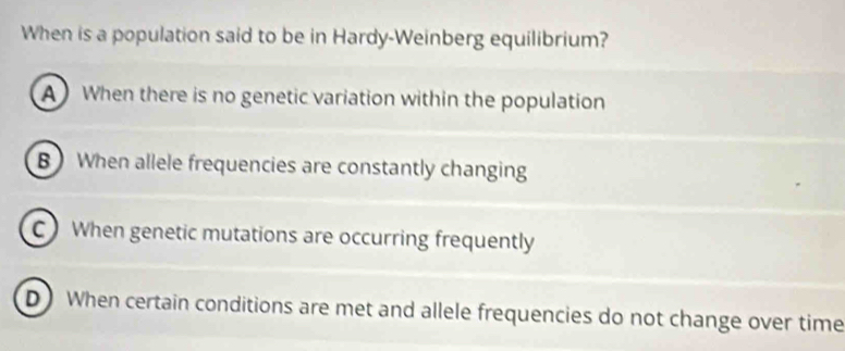 When is a population said to be in Hardy-Weinberg equilibrium?
A When there is no genetic variation within the population
B When allele frequencies are constantly changing
C When genetic mutations are occurring frequently
D) When certain conditions are met and allele frequencies do not change over time