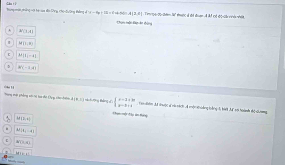 Càu 17
Trong một phẳng với hệ tọa độ Ory, cho đường thắng d:x-4y+15=0 và điểm A(2;0). Tim tọa độ điểm M thuộc đ để đoạn AM có độ dài nhỏ nhất.
Chọn một đáp án đùng
A M(1,4)
D M(1,0)
C M(1,-4)
D M(-1:4)
Cầu 10
Trong mại phẳng với hệ toa độ Oạp, cho điểm A(0,1) vệ đường thắng đ : beginarrayl x=2+2t y=3+tendarray. Tìm điểm M thuộc đ và cách A một khoảng bảng 5, biết M có hoành độ dương.
Chọn một đáp án đứng
M(2,4)
B M(4i-4)
C M(1,4)
D M(a:4)
65”