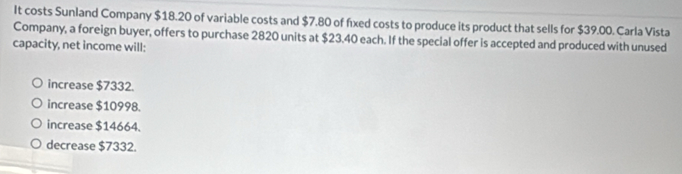 It costs Sunland Company $18.20 of variable costs and $7.80 of fixed costs to produce its product that sells for $39.00. Carla Vista
Company, a foreign buyer, offers to purchase 2820 units at $23.40 each. If the special offer is accepted and produced with unused
capacity, net income will:
increase $7332.
increase $10998.
increase $14664.
decrease $7332.