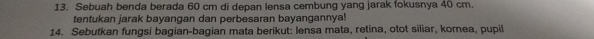 Sebuah benda berada 60 cm di depan lensa cembung yang jarak fokusnya 40 cm. 
tentukan jarak bayangan dan perbesaran bayangannya! 
14. Sebutkan fungsi bagian-bagian mata berikut: lensa mata, retina, otot siliar, kornea, pupil