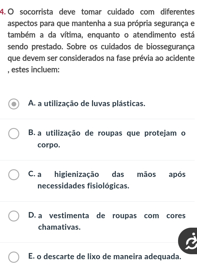 socorrista deve tomar cuidado com diferentes
aspectos para que mantenha a sua própria segurança e
também a da vítima, enquanto o atendimento está
sendo prestado. Sobre os cuidados de biossegurança
que devem ser considerados na fase prévia ao acidente
, estes incluem:
A. a utilização de luvas plásticas.
B. a utilização de roupas que protejam o
corpo.
C. a higienização das mãos após
necessidades fisiológicas.
D. a vestimenta de roupas com cores
chamativas.
E. o descarte de lixo de maneira adequada.