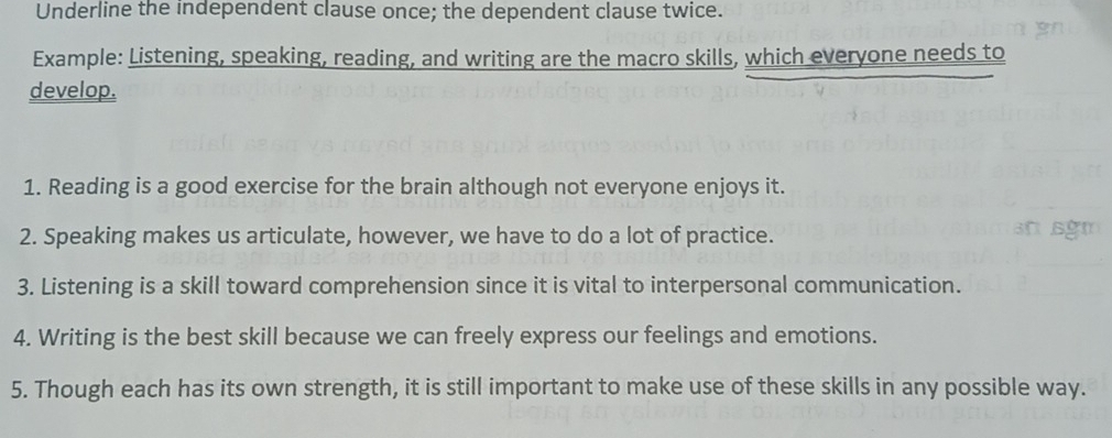 Underline the independent clause once; the dependent clause twice. 
Example: Listening, speaking, reading, and writing are the macro skills, which everyone needs to 
develop. 
1. Reading is a good exercise for the brain although not everyone enjoys it. 
2. Speaking makes us articulate, however, we have to do a lot of practice. 
3. Listening is a skill toward comprehension since it is vital to interpersonal communication. 
4. Writing is the best skill because we can freely express our feelings and emotions. 
5. Though each has its own strength, it is still important to make use of these skills in any possible way.