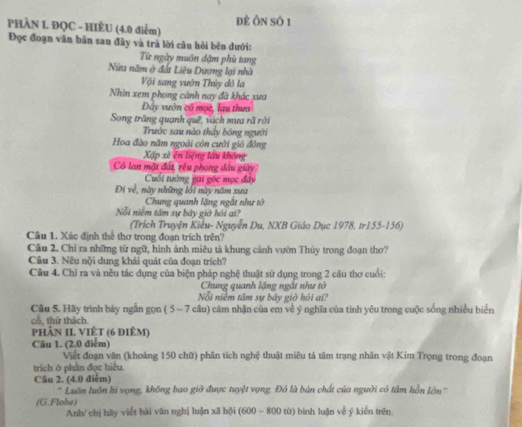 đẻ Ôn số 1
PHÀN I. ĐQC - HIÈU (4.0 điểm)
Đọc đoạn văn bản sau đây và trả lời câu hỏi bên dưới:
Từ ngày muôn đặm phủ tang
Nửa năm ở đất Liêu Dương lại nhà
Vội sang vườn Thủy đỏ la
Nhìn xem phong cảnh nay đà khác xưa
Đây vườn cổ mọc, lau thưa
Song trăng quạnh quê, vách mưa rã rởi
Trước sau nào thầy bóng người
Hoa đào năm ngoái còn cười gió đông
Xập xè ên liệng lầu không
Cô lan mặt đất, rêu phong dầu giày
Cuối tường gai góc mọc đây
Đi về, này những lối này năm xưa
Chung quanh lặng ngắt như tờ
Nỗi niễm tâm sự bầy giờ hỏi ai?
(Trịch Truyện Kiêu- Nguyễn Du, NXB Giâo Dục 1978, tr155-156)
Câu 1. Xác định thể thơ trong đoạn trích trên?
Câu 2. Chỉ ra những từ ngữ, hình ảnh miêu tả khung cảnh vườn Thúy trong đoạn thơ?
Câu 3. Nêu nội dung khái quát của đoạn trích?
Câu 4. Chỉ ra và nều tác dụng của biện pháp nghệ thuật sử dụng trong 2 câu thơ cuối:
Chung quanh lặng ngắt như tờ
Nỗi niềm tâm sự bây giờ hỏi ai?
Câu 5. Hãy trình bảy ngắn gọn ( 5- 7 câu) cảm nhận của em về ý nghĩa của tình yêu trong cuộc sống nhiều biển
cổ, thứ thách.
phảN II. VIÊT (6 điÈm)
Câu 1. (2.0 điểm)
Viết đoạn văn (khoảng 150 chữ) phân tích nghệ thuật miêu tả tâm trạng nhân vật Kim Trọng trong đoạn
trích ở phần đọc hiểu.
Câu 2. (4.0 điểm)
Luôn luôn hi vọng, không bao giờ được tuyệt vọng. Đó là bản chất của người có tâm hồn lớn''
(G.Flobe)
Anh/ chị hãy viết bài văn nghị luận xã hội (600 - 800 từ) bình luận về ý kiến trên.