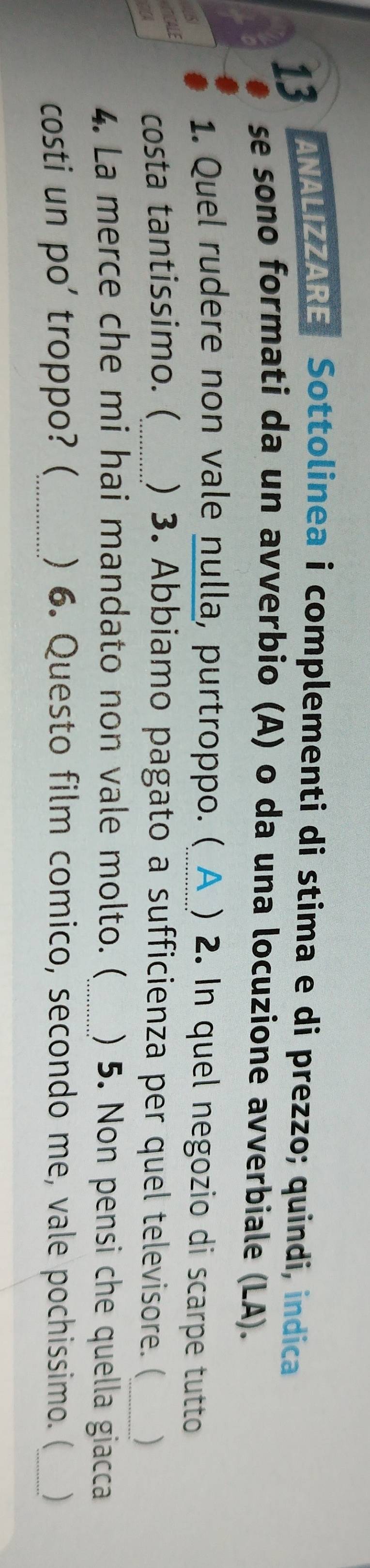 ANALIZZARE Sottolinea i complementi di stima e di prezzo; quindi, indica 
se sono formati da un avverbio (A) o da una locuzione avverbiale (LA). 
1. Quel rudere non vale nulla, purtroppo. (_ ) 2. In quel negozio di scarpe tutto 
ALE 
costa tantissimo. (_ ) 3. Abbiamo pagato a sufficienza per quel televisore. (_ ) 
4. La merce che mi hai mandato non vale molto. (_ ) 5. Non pensi che quella giacca 
costi un po' troppo? (_ ) 6. Questo film comico, secondo me, vale pochissimo. (_ )