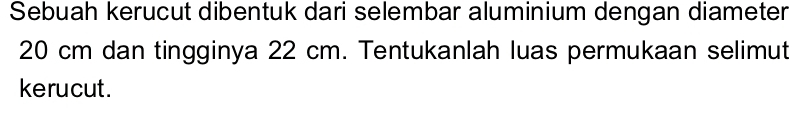 Sebuah kerucut dibentuk dari selembar aluminium dengan diameter
20 cm dan tingginya 22 cm. Tentukanlah luas permukaan selimut 
kerucut.