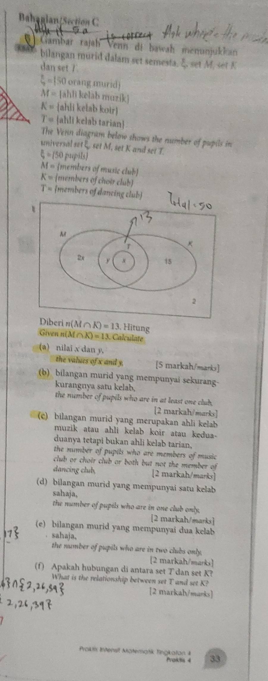 Bahaglan(Section C 
* Gambar rajah Venn di bawah menunjukkan 
bilangan murid dalam set semesta, ξ. set M, set K
dan set 7.
 3/9 =150 orang murid)
M= ahlì kelāh muzík
K= ahli kelab koir
T= ahli kelab tarian 
The Venn diagram below shows the number of pupils in 
universal set E. set M, set K and set T.
xi =150 pupils)
M= members of music club
K= members of choir club
T= members of dancing club 
Diberin(M∩ K)=13 , Hitung 
Given n(M X)=13. Calculate 
(a) nilai x dan y, 
the values of x and y, [5 markah/marks] 
(b) bilangan murid yang mempunyai sekurang- 
kurangnya satu kelab, 
the number of pupils who are in at least one club. 
[2 markah/marks] 
(c) bilangan murid yang merupakan ahli kelab 
muzik atau ahli kelab koir atau kedua- 
duanya tetapi bukan ahli kelab tarian, 
the number of pupils who are members . of music 
club or choir club or both but not the member of 
dancing club, [2 markah/marks] 
(d) bilangan murid yang mempunyai satu kelab 
sahaja, 
the number of pupils who are in one club only, 
[2 markah/marks 
(e) bilangan murid yang mempunyai dua kelab 
. sahaja, 
the number of pupils who are in two clubs only, 
2 markah/marks 
(f) Apakah hubungan di antara set T dan set K? 
What is the relationship between set T and set K? 
[2 markah/marks] 
Prokils Intensil Materańík Tingkaton 4 33
Praktis 4