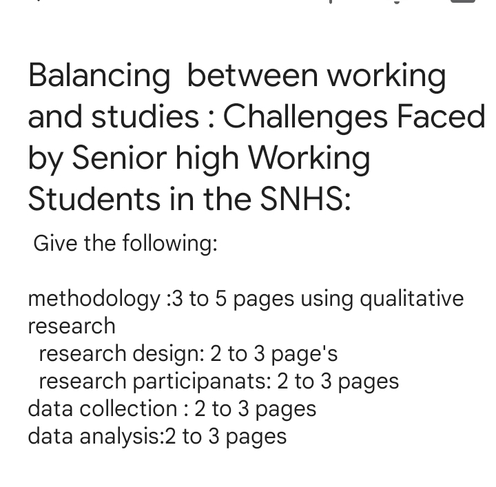 Balancing between working 
and studies : Challenges Faced 
by Senior high Working 
Students in the SNHS: 
Give the following: 
methodology : 3 to 5 pages using qualitative 
research 
research design: 2 to 3 page's 
research participanats: 2 to 3 pages 
data collection : 2 to 3 pages
data analysis: 2 to 3 pages