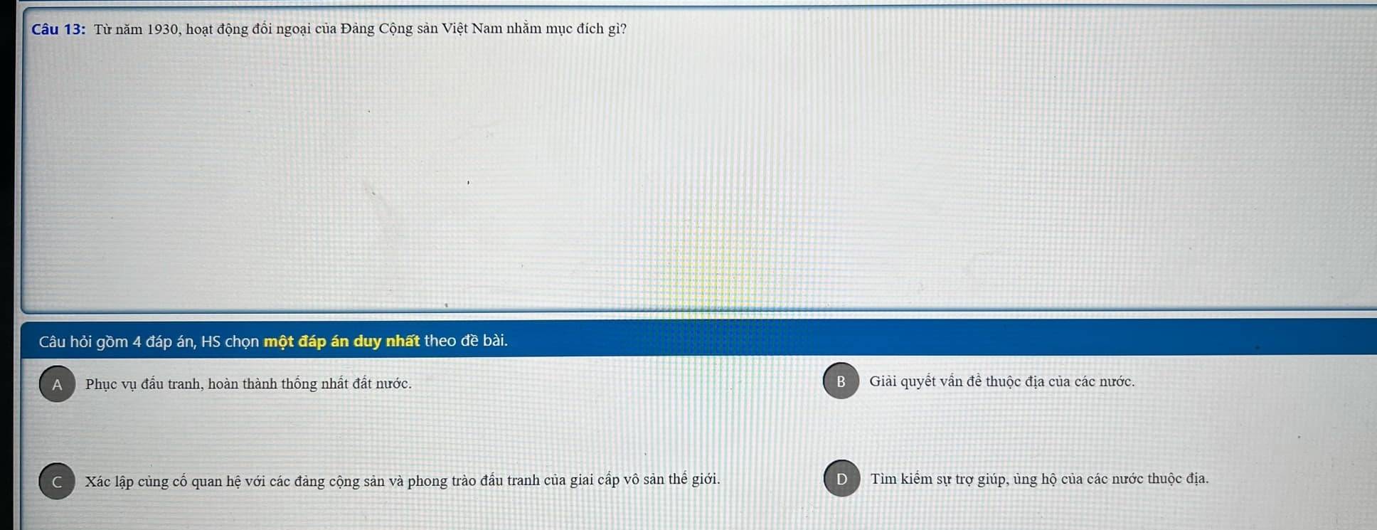 Từ năm 1930, hoạt động đổi ngoại của Đảng Cộng sản Việt Nam nhằm mục đích gì?
Câu hỏi gồm 4 đáp án, HS chọn một đáp án duy nhất theo đề bài.
A Phục vụ đấu tranh, hoàn thành thống nhất đất nước. 3 Giải quyết vẫn để thuộc địa của các nước.
C Xác lập củng cố quan hệ với các đảng cộng sản và phong trào đấu tranh của giai cấp vô sản thế giới. D Tìm kiểm sự trợ giúp, ủng hộ của các nước thuộc địa.