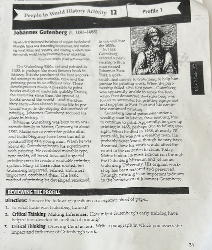 People in World History Activity 12 Profile 1
Johannes Gutenberg (c. 1397-1468)
He who first shortened the labour of copyists by device of in use well into
Movable Types was disbanding hired armies, and cashier- the 1900s.
ing most Kings and Senates, and creating a whole new In 1446
democratic world: he had invented the art of printing. Gutenberg
Flom Sartor Rasartus (1834) by Thomas Cartyle entered a part-
nership with a
The Gutenberg Bible, set and printed in man named
1455, is perhaps the most famous book in Johannes Fust.
history. It is the product of the first success- Fust, a gold-
ful attempt to use moyable type and the smith, lent money to Gutenberg to help him
printing press in an efficient way. These pursue his printing work. When the part-
developments made it possible to print nership failed after five years—Gutenberg
books and other materials quickly. During was apparently unable to repay the loan 
the centuries since then, the spread of when Fust demanded it—Gutenberg was
books around the world—and the ideas forced to surrender his printing equipment 
they carry-has altered human life in pro- and supplies to Fust. Fust and his son-in-
found ways. In developing this method of law continued printing.
printing, Johannes Gutenberg secured his  Gutenberg found patronage under a
place in history. wealthy man in Mainz, thus enabling him
Johannes Gutenberg was born to an aris- to continue to print. Apparently, he gave up
tocratic family in Mainz, Germany, in about printing in 1465, perhaps due to failing eye-
1397. Mainz was a center for goldsmiths, sight. When he died in 1468, at nearly 70
and Gutenberg may have been trained in years old, he was not a wealthy man. He
goldsmithing as a young man. When he was probably never knew, though he may have
about 40 ,  utenberg began his experiments dreamed, how his work would affect the
with printing. He combined movable type, world in the centuries to come. Today,
type molds, oil-based inks, and a special Mainz honors its most famous son through
printing press to create a workable printing the Gutenberg Museum and Johannes
system. Many of these ideas existed, but Gutenberg University. His original work-
Gutenberg improved, refined, and, most shop has been restored and preserved.
important, combined them. The basic Fittingly, printing is an important industry
method of printing he developed remained in the hometown of Johannes Gutenberg.
REVIEWING THE PROFILE
Directions: Answer the following questions on a separate sheet of paper.
1. In what trade was Gutenberg trained?
2. Critical Thinking Making Inferences. How might Gutenberg’s early training have
helped him develop his method of printing?
3. Critical Thinking Drawing Conclusions. Write a paragraph in which you assess the
impact and influence of Gutenberg’s work.
31