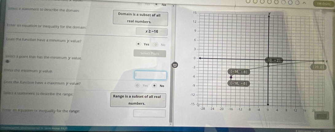 No
I'm Dane
Select a statement to describe the domain: Domain is a subset of all
real numbers. 
Enter an equation or inequality for the domain:
x≥ -16
Does the function have a minimum y-value? Yes No
Select Poini
Salect a point that has the minimum y-value.
Enter the minimum y-valus 
Qoes the function have a maximum y-value? Yes No 
Select a statement to describe the range: Range is a subset of all real 
numbers. 
Enter an equation or inequality for the range: