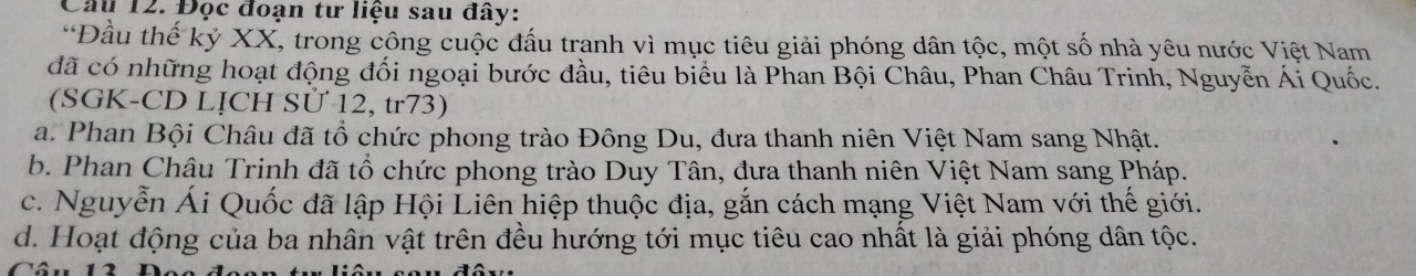 Cầu 12. Đọc đoạn tư liệu sau đây:
*Đầu thế kỷ XX, trong công cuộc đấu tranh vì mục tiêu giải phóng dân tộc, một số nhà yêu nước Việt Nam
đã có những hoạt động đối ngoại bước đầu, tiêu biểu là Phan Bội Châu, Phan Châu Trinh, Nguyễn Ái Quốc.
(SGK-CD LỊCH Sử 12, tr73)
a. Phan Bội Châu đã tổ chức phong trào Đông Du, đưa thanh niên Việt Nam sang Nhật.
b. Phan Châu Trinh đã tổ chức phong trào Duy Tân, đưa thanh niên Việt Nam sang Pháp.
c. Nguyễn Ái Quốc đã lập Hội Liên hiệp thuộc địa, gắn cách mạng Việt Nam với thế giới.
d. Hoạt động của ba nhân vật trên đều hướng tới mục tiêu cao nhất là giải phóng dân tộc.