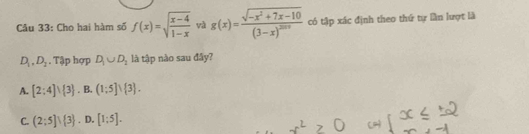 Cho hai hàm số f(x)=sqrt(frac x-4)1-x và g(x)=frac sqrt(-x^2+7x-10)(3-x)^2019 có tập xác định theo thứ tự lần lượt là
D_1, D_2. Tập hợp D_1∪ D_2 là tập nào sau đây?
A. [2;4]∪  3. B. (1;5]vee  3.
C. (2;5]vee  3. D. [1;5].