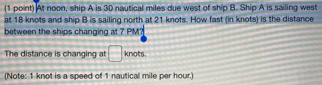 At noon, ship A is 30 nautical miles due west of ship B. Ship A is sailing west 
at 18 knots and ship B is sailing north at 21 knots. How fast (in knots) is the distance 
between the ships changing at 7 PM? 
The distance is changing at □ knots. 
(Note: 1 knot is a speed of 1 nautical mile per hour.)