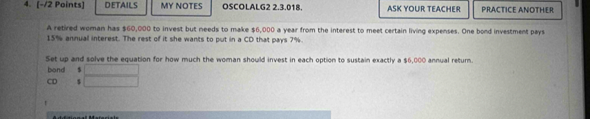 DETAILS MY NOTES OSCOLALG2 2.3.018. ASK YOUR TEACHER PRACTICE ANOTHER 
A retired woman has $60,000 to invest but needs to make $6,000 a year from the interest to meet certain living expenses. One bond investment pays
15% annual interest. The rest of it she wants to put in a CD that pays 7%. 
Set up and solve the equation for how much the woman should invest in each option to sustain exactly a $6,000 annual return. 
bond $
D $