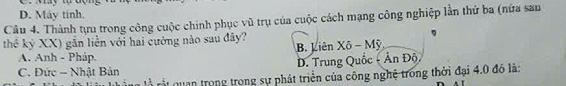 D. Máy tinh.
Câu 4. Thành tựu trong công cuộc chính phục vũ trụ của cuộc cách mạng công nghiệp lần thứ ba (nửa sau
thế kỷ XX) gắn liền với hai cường nào sau đây?
A. Anh - Pháp. B. Liên Xô - Mỹ
C. Đức - Nhật Bản D. Trung Quốc - Ấn Độ
là Lột quan trong trong sự phát triển của công nghệ trong thời đại 4.0 đó là: