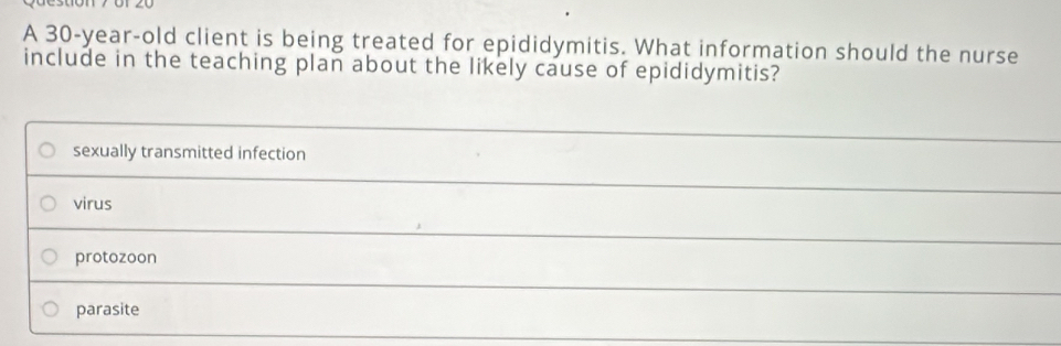 A 30-year-old client is being treated for epididymitis. What information should the nurse
include in the teaching plan about the likely cause of epididymitis?
sexually transmitted infection
virus
protozoon
parasite