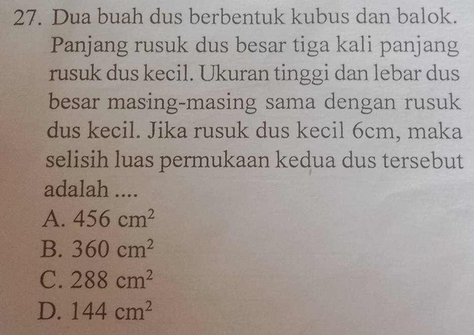 Dua buah dus berbentuk kubus dan balok.
Panjang rusuk dus besar tiga kali panjang
rusuk dus kecil. Ukuran tinggi dan lebar dus
besar masing-masing sama dengan rusuk
dus kecil. Jika rusuk dus kecil 6cm, maka
selisih luas permukaan kedua dus tersebut
adalah ....
A. 456cm^2
B. 360cm^2
C. 288cm^2
D. 144cm^2