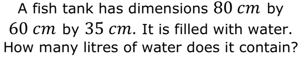 A fish tank has dimensions 80 cm by
60 cm by 35 cm. It is filled with water. 
How many litres of water does it contain?