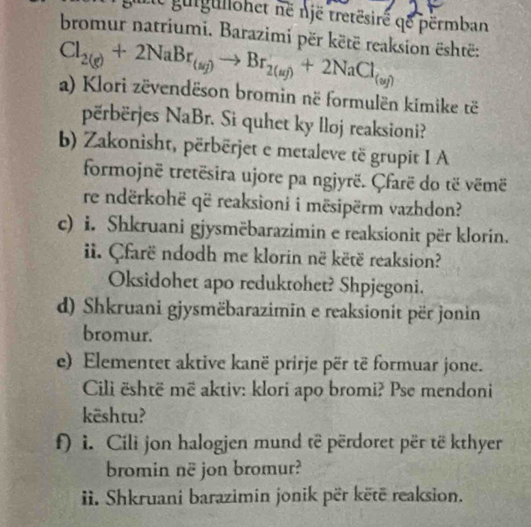 guiguliohet në një tretësiré qe përmban 
bromur natriumi. Barazimi për këtë reaksion është:
Cl_2(g)+2NaBr_(sg)to Br_2(ag)+2NaCl_(ag)
a) Klori zëvendëson bromin në formulën kimike të 
përbërjes NaBr. Si quhet ky lloj reaksioni? 
b) Zakonisht, përbërjet e metaleve të grupit I A 
formojnë tretësira ujore pa ngjyrë. Çfarë do të vëmë 
re ndërkohë që reaksioni i mësipërm vazhdon? 
c) i. Shkruani gjysmëbarazimin e reaksionit për klorin. 
ii. Çfarë ndodh me klorin në këtë reaksion? 
Oksidohet apo reduktohet? Shpjegoni. 
d) Shkruani gjysmëbarazimin e reaksionit për jonin 
bromur. 
e) Elementet aktive kanë prirje për të formuar jone. 
Cili është më aktiv: klori apo bromi? Pse mendoni 
kështu? 
f) i. Cili jon halogjen mund të përdoret për të kthyer 
bromin në jon bromur? 
ii. Shkruani barazimin jonik për këtë reaksion.