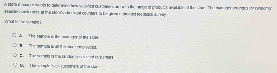 A store manager wants to determine how satisfied customers are with the range of products available at the store. The manager arranges for randomly
selected customers at the store's checkout counters to be given a product feedback survey.
What is the sample?
A. The sample is the manager of the store.
B. The sample is all the store employees.
C. The sample is the randomly selected customers.
D. The sample is all customers of the store.