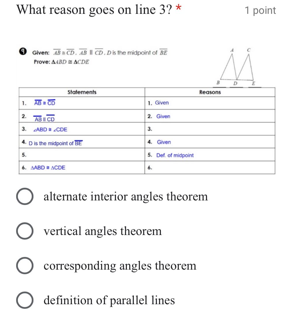 What reason goes on line 3? * 1 point
9 Given: overline AB≌ overline CD,overline ABparallel overline CD , D is the midpoint of overline BE
Prove: △ ABD≌ △ CDE
alternate interior angles theorem
vertical angles theorem
corresponding angles theorem
definition of parallel lines