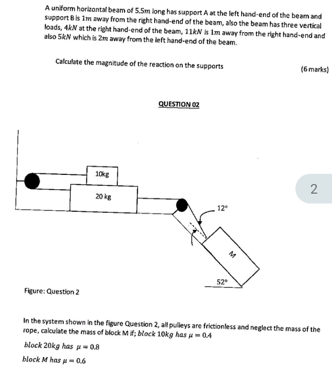 A uniform horizontal beam of 5.5m long has support A at the left hand-end of the beam and
support B is 1m away from the right hand-end of the beam, also the beam has three vertical
loads, 4kN at the right hand-end of the beam, 11kN is 1m away from the right hand-end and
also 5kN which is 2m away from the left hand-end of the beam.
Calculate the magnitude of the reaction on the supports (6 marks)
QUESTION 02
2
In the system shown in the figure Question 2, all pulleys are frictionless and neglect the mass of the
rope, calculate the mass of block M if; block 10kg has mu =0.4
block 20kg has mu =0.8
block M has mu =0.6