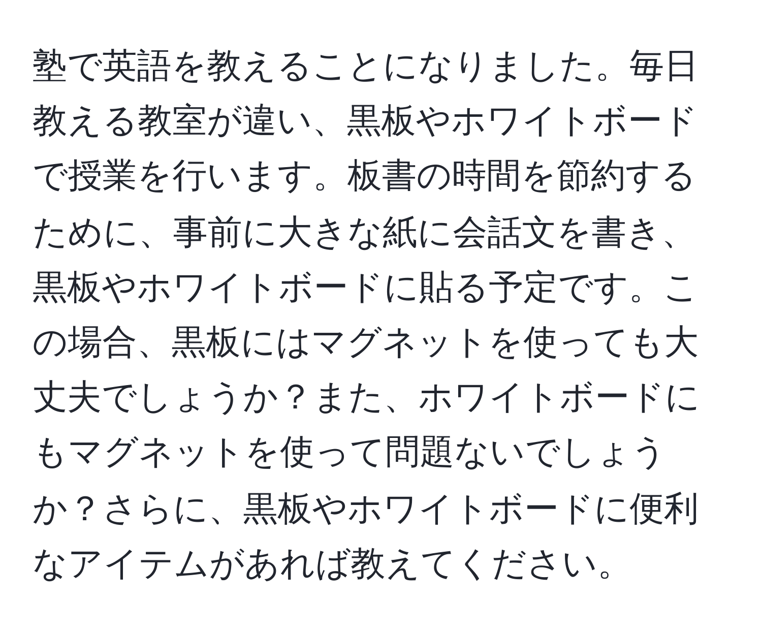 塾で英語を教えることになりました。毎日教える教室が違い、黒板やホワイトボードで授業を行います。板書の時間を節約するために、事前に大きな紙に会話文を書き、黒板やホワイトボードに貼る予定です。この場合、黒板にはマグネットを使っても大丈夫でしょうか？また、ホワイトボードにもマグネットを使って問題ないでしょうか？さらに、黒板やホワイトボードに便利なアイテムがあれば教えてください。