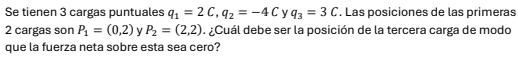 Se tienen 3 cargas puntuales q_1=2C, q_2=-4C Y q_3=3C. Las posiciones de las primeras
2 cargas son P_1=(0,2) y P_2=(2,2). ¿Cuál debe ser la posición de la tercera carga de modo 
que la fuerza neta sobre esta sea cero?