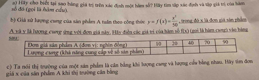 Hãy cho biết tại sạo bảng giá trị trên xác định một hàm số? Hãy tìm tập xác định và tập giá trị của hàm 
số đó (gọi là hàm cầu). 
b) Giả sử lượng cưng của sản phẩm A tuân theo công thức y=f(x)= x^2/50  , trong đó x là đơn giá sản phẩm 
A và y là lượng cung ứng với đơn giá này. Hãy điền các giá trị của hàm số f(x)
(gọi là hàm cung) vào bảng 
c) Ta nói thị trường của một sản phẩm là cân bằng khi lượng cưng và lượng cầu bằng nhau. Hãy tìm đơn 
giá x của sản phẩm A khi thị trường cân bằng