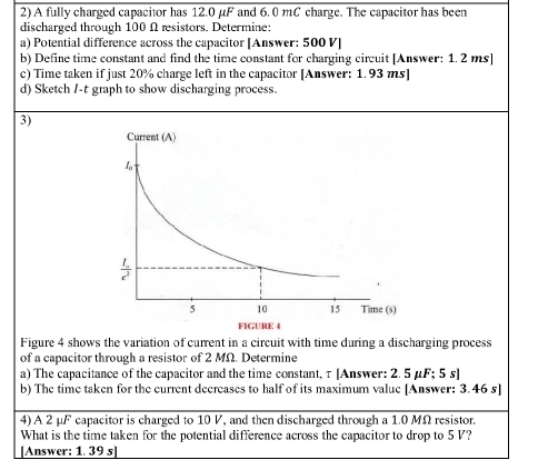 A fully charged capacitor has 12.0 μF and 6. 0 mC charge. The capacitor has been
discharged through 100 Ω rsistors. Determine:
a) Potential difference across the capacitor [Answer: 500 V]
b) Define time constant and find the time constant for charging circuit [Answer: 1. 2 ms]
c) Time taken if just 20% charge left in the capacitor [Answer: 1. 93 ms]
d) Sketch /-t graph to show discharging process.
3)
Figure 4 shows the variation of current in a circuit with time during a discharging process
of a capacitor through a resistor of 2 MΩ. Determine
a) The capacitance of the capacitor and the time constant, τ [Answer: 2. 5 μF; 5 s]
b) The time taken for the current decreases to half of its maximum value [Answer: 3.46 s]
4) A 2 μF capacitor is charged to 10 V, and then discharged through a 1.0 MΩ resistor.
What is the time taken for the potential difference across the capacitor to drop to 5 V?
[Answer: 1. 39 s]