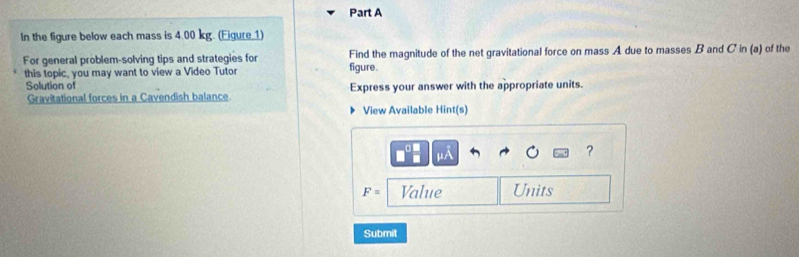 In the figure below each mass is 4.00 kg. (Eigure 1) 
For general problem-solving tips and strategies for figure. Find the magnitude of the net gravitational force on mass A due to masses B and C in (a) of the 
this topic, you may want to view a Video Tutor 
Solution of Express your answer with the appropriate units. 
Gravitational forces in a Cavendish balance 
View Available Hint(s)
□^(□) □ /□   mu A
?
F= Value Units 
Submit