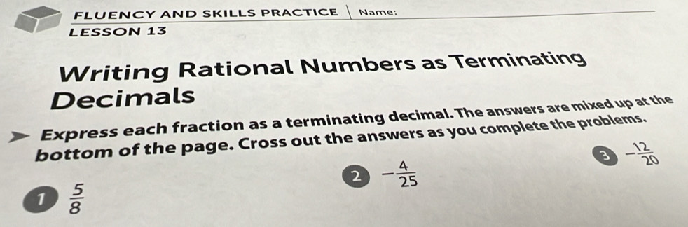 FLUENCY AND SKILLS PRACTICE Name: 
LESSON 13 
Writing Rational Numbers as Terminating 
Decimals 
Express each fraction as a terminating decimal. The answers are mixed up at the 
bottom of the page. Cross out the answers as you complete the problems. 
3 - 12/20 
2 - 4/25 
1  5/8 